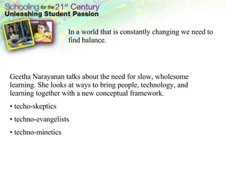 In a world that is constantly changing we need to find balance.  Geetha Narayanan talks about the need for slow, wholesome learning. She looks at ways to bring people, technology, and learning together with a new conceptual framework. techo-skeptics techno-evangelists techno-minetics 