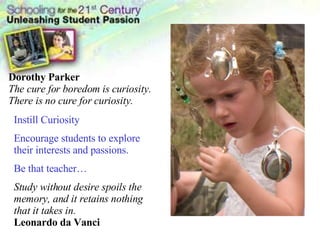 Instill Curiosity Encourage students to explore their interests and passions. Be that teacher… Study without desire spoils the memory, and it retains nothing that it takes in.   Leonardo da Vanci Dorothy Parker The cure for boredom is curiosity. There is no cure for curiosity.  
