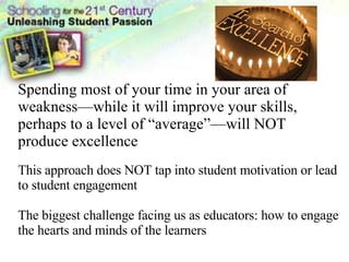 Spending most of your time in your area of weakness—while it will improve your skills, perhaps to a level of “average”—will NOT produce excellence This approach does NOT tap into student motivation or lead to student engagement The biggest challenge facing us as educators: how to engage the hearts and minds of the learners 