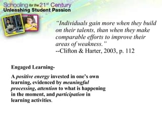 “ Individuals gain more when they build on their talents, than when they make comparable efforts to improve their areas of weakness.” --Clifton & Harter, 2003, p. 112 Engaged Learning- A  positive energy  invested in one’s own learning, evidenced by  meaningful processing ,  attention  to what is happening in the moment, and  participation  in learning activities . 