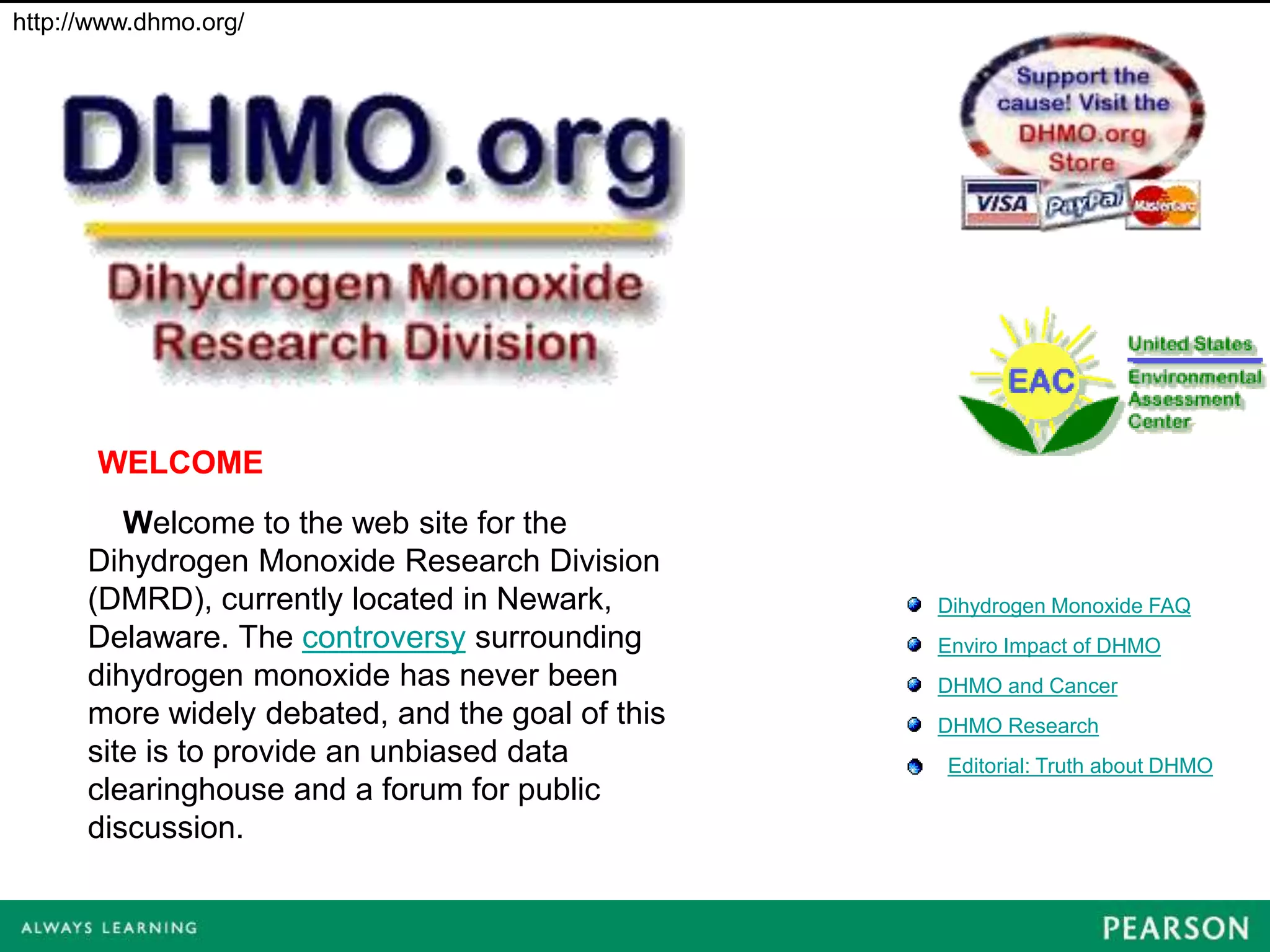 http://www.dhmo.org/




       WELCOME
         Welcome to the web site for the
      Dihydrogen Monoxide Research Division
      (DMRD), currently located in Newark,        Dihydrogen Monoxide FAQ
      Delaware. The controversy surrounding       Enviro Impact of DHMO
      dihydrogen monoxide has never been          DHMO and Cancer
      more widely debated, and the goal of this   DHMO Research
      site is to provide an unbiased data         Editorial: Truth about DHMO
      clearinghouse and a forum for public
      discussion.
 