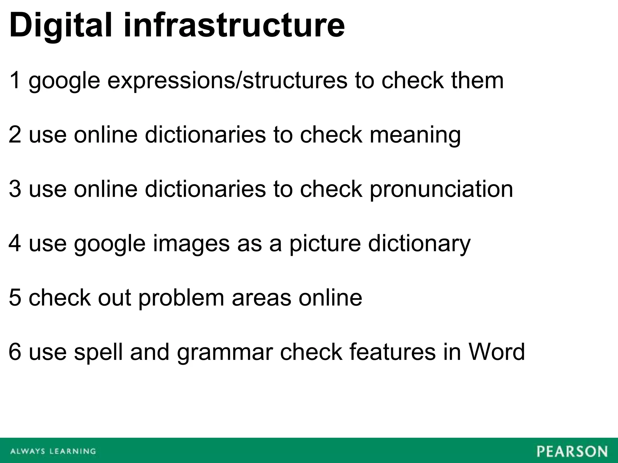 Digital infrastructure
1 google expressions/structures to check them

2 use online dictionaries to check meaning

3 use online dictionaries to check pronunciation

4 use google images as a picture dictionary

5 check out problem areas online

6 use spell and grammar check features in Word
 