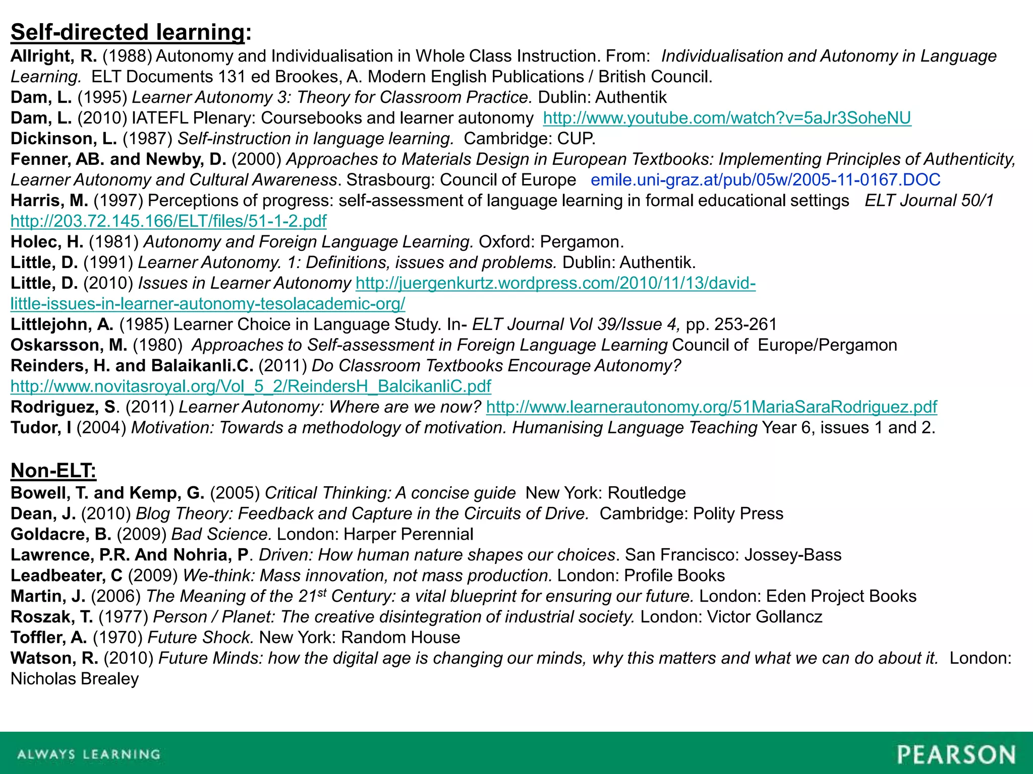 Self-directed learning:
Allright, R. (1988) Autonomy and Individualisation in Whole Class Instruction. From: Individualisation and Autonomy in Language
Learning. ELT Documents 131 ed Brookes, A. Modern English Publications / British Council.
Dam, L. (1995) Learner Autonomy 3: Theory for Classroom Practice. Dublin: Authentik
Dam, L. (2010) IATEFL Plenary: Coursebooks and learner autonomy http://www.youtube.com/watch?v=5aJr3SoheNU
Dickinson, L. (1987) Self-instruction in language learning. Cambridge: CUP.
Fenner, AB. and Newby, D. (2000) Approaches to Materials Design in European Textbooks: Implementing Principles of Authenticity,
Learner Autonomy and Cultural Awareness. Strasbourg: Council of Europe emile.uni-graz.at/pub/05w/2005-11-0167.DOC
Harris, M. (1997) Perceptions of progress: self-assessment of language learning in formal educational settings ELT Journal 50/1
http://203.72.145.166/ELT/files/51-1-2.pdf
Holec, H. (1981) Autonomy and Foreign Language Learning. Oxford: Pergamon.
Little, D. (1991) Learner Autonomy. 1: Definitions, issues and problems. Dublin: Authentik.
Little, D. (2010) Issues in Learner Autonomy http://juergenkurtz.wordpress.com/2010/11/13/david-
little-issues-in-learner-autonomy-tesolacademic-org/
Littlejohn, A. (1985) Learner Choice in Language Study. In- ELT Journal Vol 39/Issue 4, pp. 253-261
Oskarsson, M. (1980) Approaches to Self-assessment in Foreign Language Learning Council of Europe/Pergamon
Reinders, H. and Balaikanli.C. (2011) Do Classroom Textbooks Encourage Autonomy?
http://www.novitasroyal.org/Vol_5_2/ReindersH_BalcikanliC.pdf
Rodriguez, S. (2011) Learner Autonomy: Where are we now? http://www.learnerautonomy.org/51MariaSaraRodriguez.pdf
Tudor, I (2004) Motivation: Towards a methodology of motivation. Humanising Language Teaching Year 6, issues 1 and 2.

Non-ELT:
Bowell, T. and Kemp, G. (2005) Critical Thinking: A concise guide New York: Routledge
Dean, J. (2010) Blog Theory: Feedback and Capture in the Circuits of Drive. Cambridge: Polity Press
Goldacre, B. (2009) Bad Science. London: Harper Perennial
Lawrence, P.R. And Nohria, P. Driven: How human nature shapes our choices. San Francisco: Jossey-Bass
Leadbeater, C (2009) We-think: Mass innovation, not mass production. London: Profile Books
Martin, J. (2006) The Meaning of the 21st Century: a vital blueprint for ensuring our future. London: Eden Project Books
Roszak, T. (1977) Person / Planet: The creative disintegration of industrial society. London: Victor Gollancz
Toffler, A. (1970) Future Shock. New York: Random House
Watson, R. (2010) Future Minds: how the digital age is changing our minds, why this matters and what we can do about it. London:
Nicholas Brealey
 