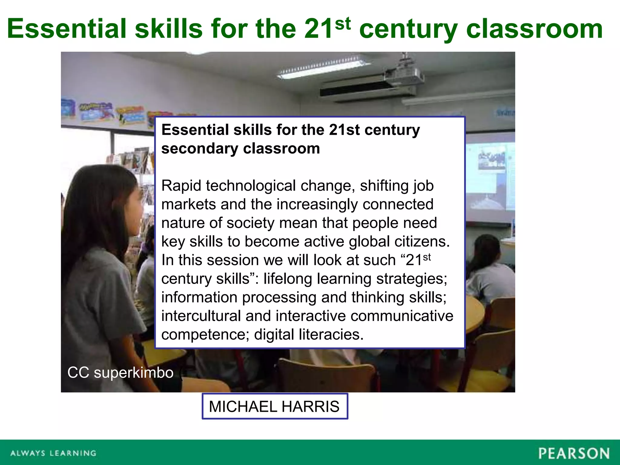 Essential skills for the 21st century classroom


                Essential skills for the 21st century
                secondary classroom

                Rapid technological change, shifting job
                markets and the increasingly connected
                nature of society mean that people need
                key skills to become active global citizens.
                In this session we will look at such “21st
                century skills”: lifelong learning strategies;
                information processing and thinking skills;
                intercultural and interactive communicative
                competence; digital literacies.

    CC superkimbo (

                       MICHAEL HARRIS
 
