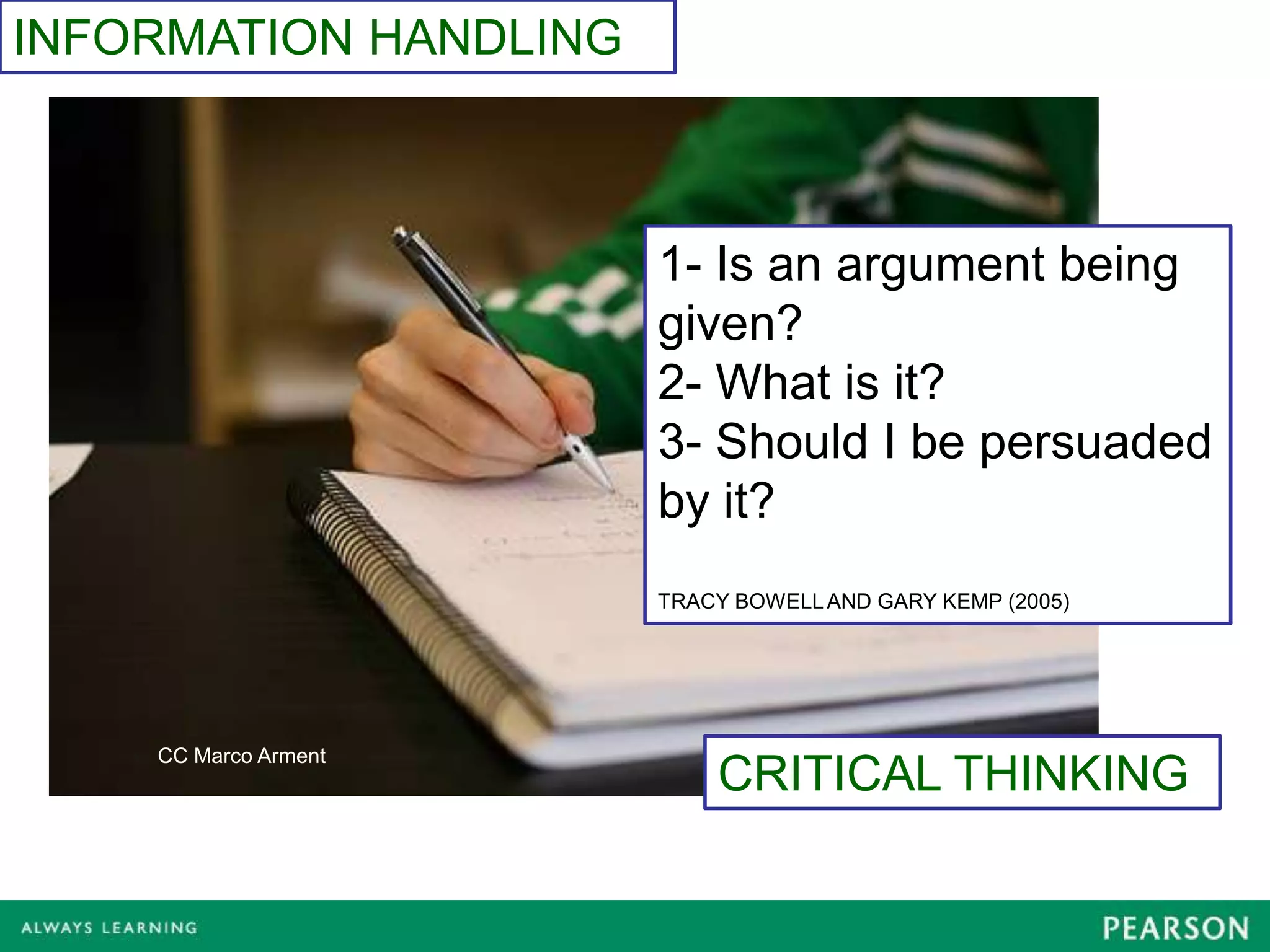INFORMATION HANDLING



                       1- Is an argument being
                       given?
                       2- What is it?
                       3- Should I be persuaded
                       by it?
                       TRACY BOWELL AND GARY KEMP (2005)




    CC Marco Arment
                           CRITICAL THINKING
 