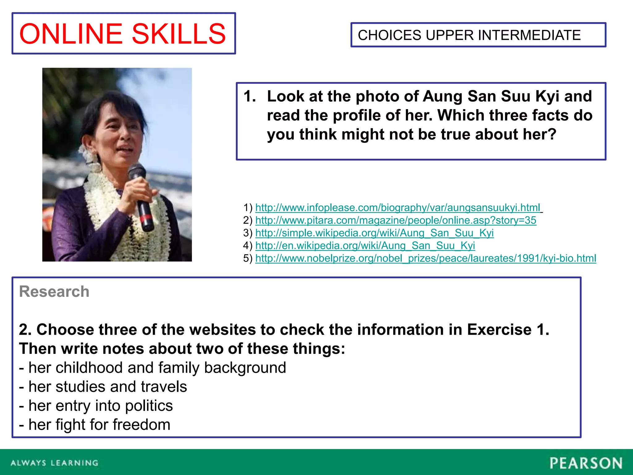 ONLINE SKILLS                                         CHOICES UPPER INTERMEDIATE



                              1. Look at the photo of Aung San Suu Kyi and
                                 read the profile of her. Which three facts do
                                 you think might not be true about her?



                              1) http://www.infoplease.com/biography/var/aungsansuukyi.html
                              2) http://www.pitara.com/magazine/people/online.asp?story=35
                              3) http://simple.wikipedia.org/wiki/Aung_San_Suu_Kyi
                              4) http://en.wikipedia.org/wiki/Aung_San_Suu_Kyi
                              5) http://www.nobelprize.org/nobel_prizes/peace/laureates/1991/kyi-bio.html


Research

2. Choose three of the websites to check the information in Exercise 1.
Then write notes about two of these things:
- her childhood and family background
- her studies and travels
- her entry into politics
- her fight for freedom
 