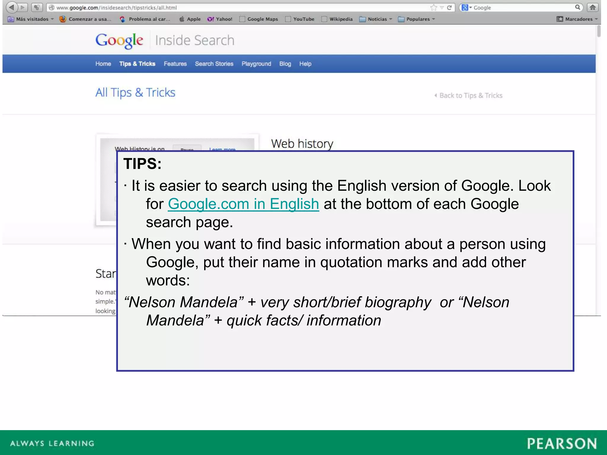 TIPS:
· It is easier to search using the English version of Google. Look
      for Google.com in English at the bottom of each Google
      search page.
· When you want to find basic information about a person using
      Google, put their name in quotation marks and add other
      words:
“Nelson Mandela” + very short/brief biography or “Nelson
      Mandela” + quick facts/ information
 