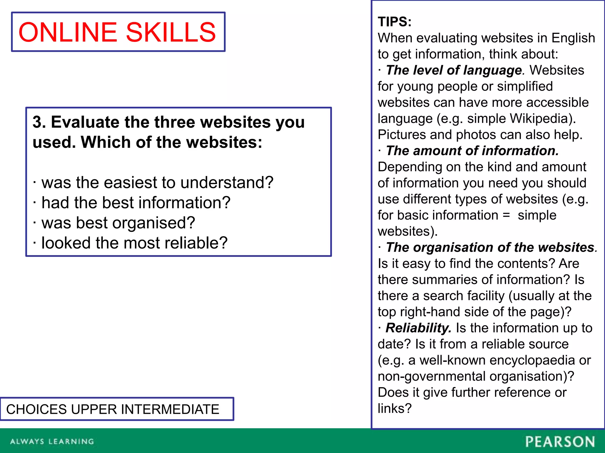 TIPS:
 ONLINE SKILLS                          When evaluating websites in English
                                        to get information, think about:
                                        · The level of language. Websites
                                        for young people or simplified
                                        websites can have more accessible
   3. Evaluate the three websites you   language (e.g. simple Wikipedia).
                                        Pictures and photos can also help.
   used. Which of the websites:         · The amount of information.
                                        Depending on the kind and amount
   · was the easiest to understand?     of information you need you should
   · had the best information?          use different types of websites (e.g.
                                        for basic information = simple
   · was best organised?                websites).
   · looked the most reliable?          · The organisation of the websites.
                                        Is it easy to find the contents? Are
                                        there summaries of information? Is
                                        there a search facility (usually at the
                                        top right-hand side of the page)?
                                        · Reliability. Is the information up to
                                        date? Is it from a reliable source
                                        (e.g. a well-known encyclopaedia or
                                        non-governmental organisation)?
                                        Does it give further reference or
CHOICES UPPER INTERMEDIATE              links?
 
