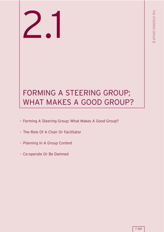 THE STEERING GROUP 2
2.1
 FORMING A STEERING GROUP;
 WHAT MAKES A GOOD GROUP?

. Forming A Steering Group; What Makes A Good Group?

. The Role Of A Chair Or Facilitator

. Planning In A Group Context

. Co-operate Or Be Damned




                                                       P 64
 