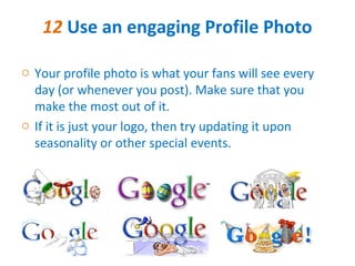 12 Use an engaging Profile Photo

o Your profile photo is what your fans will see every
  day (or whenever you post). Make sure that you
  make the most out of it.
o If it is just your logo, then try updating it upon
  seasonality or other special events.
 
