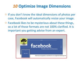 10 Optimize Image Dimensions
o If you don’t know the ideal dimensions of photos per
  case, Facebook will automatically resize your image.
o Facebook likes to be mysterious about these things,
  so a lot of those formats are not 100% clarified. It is
  important you getting advise from an expert.
 