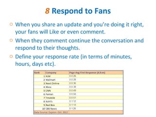 8 Respond to Fans
o When you share an update and you’re doing it right,
  your fans will Like or even comment.
o When they comment continue the conversation and
  respond to their thoughts.
o Define your response rate (in terms of minutes,
  hours, days etc).
 