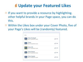 6 Update your Featured Likes
o If you want to provide a resource by highlighting.
  other helpful brands in your Page space, you can do
  this.
o Within the Likes box under your Cover Photo, five of
  your Page’s Likes will be (randomly) featured.
 