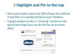 5 Highlight and Pin to the top
o Once you create a post only 16% of your fans will see
  it and then it is quickly buried on your Timeline.
o A good solution to this, is “pinning” content to the
  top of your Page (you can do this for up to seven
  days).
 