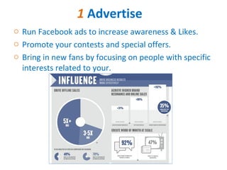 1 Advertise
o Run Facebook ads to increase awareness & Likes.
o Promote your contests and special offers.
o Bring in new fans by focusing on people with specific
  interests related to your.
 