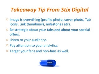 Takeaway Tip From Stix Digital
o Image is everything (profile photo, cover photo, Tab
  icons, Link thumbnails, milestones etc).
o Be strategic about your tabs and about your special
  offers.
o Listen to your audience.
o Pay attention to your analytics.
o Target your fans and non-fans as well.
 