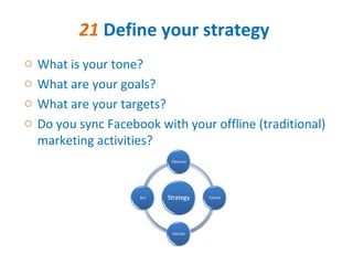 21 Define your strategy
o   What is your tone?
o   What are your goals?
o   What are your targets?
o   Do you sync Facebook with your offline (traditional)
    marketing activities?
 