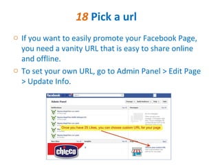 18 Pick a url
o If you want to easily promote your Facebook Page,
  you need a vanity URL that is easy to share online
  and offline.
o To set your own URL, go to Admin Panel > Edit Page
  > Update Info.
 