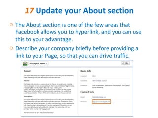 17 Update your About section
o The About section is one of the few areas that
  Facebook allows you to hyperlink, and you can use
  this to your advantage.
o Describe your company briefly before providing a
  link to your Page, so that you can drive traffic.
 