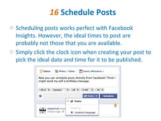 16 Schedule Posts
o Scheduling posts works perfect with Facebook
  Insights. However, the ideal times to post are
  probably not those that you are available.
o Simply click the clock icon when creating your post to
  pick the ideal date and time for it to be published.
 