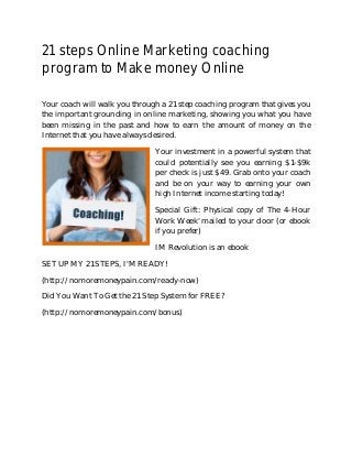 21 steps Online Marketing coaching 
program to Make money Online 
Your coach will walk you through a 21 step coaching program that gives you 
the important grounding in online marketing, showing you what you have 
been missing in the past and how to earn the amount of money on the 
Internet that you have always desired. 
Your investment in a powerful system that 
could potentially see you earning $1-$9k 
per check is just $49. Grab onto your coach 
and be on your way to earning your own 
high Internet income starting today! 
Special Gift: Physical copy of The 4-Hour 
Work Week' mailed to your door (or ebook 
if you prefer) 
IM Revolution is an ebook 
SET UP MY 21 STEPS, I'M READY! 
(http://nomoremoneypain.com/ready-now) 
Did You Want To Get the 21 Step System for FREE? 
(http://nomoremoneypain.com/bonus) 
