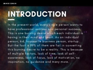 M I H I R S H A H
INTRODUCTION
I n t h e p r e s e n t w o r l d , e v e r y s i n g l e p e r s o n w a n t s t o
h a v e p r o f e s s i o n a l s u c c e s s a n d p e r s o n a l s u c c e s s .
T h i s i s o n e b u r n i n g d e s i r e w h i c h e a c h i n d i v i d u a l i s
h a v i n g i n t h e i r m i n d a n d h e a r t . A s a n i n d i v i d u a l
p e r s o n , k i d , h o u s e w i f e b u s i n e s s p e r s o n , s t a r t u p .
B u t t h e f a c t i s 9 9 % o f t h e m a r e f a i l i n c o n v e r t i n g
t h i s b u r n i n g d e s i r e t o b e a r e a l i t y . T h i s i s b e c a u s e
o f m u l t i p l e f a c t o r s , l a c k o f t i m e , l a c k o f s e l f -
a w a r e n e s s , l a c k o f f o c u s , l a c k o f m o t i v a t i o n , n o
i n s p i r a t i o n , n o g u i d a n c e a n d m a n y m o r e .
 