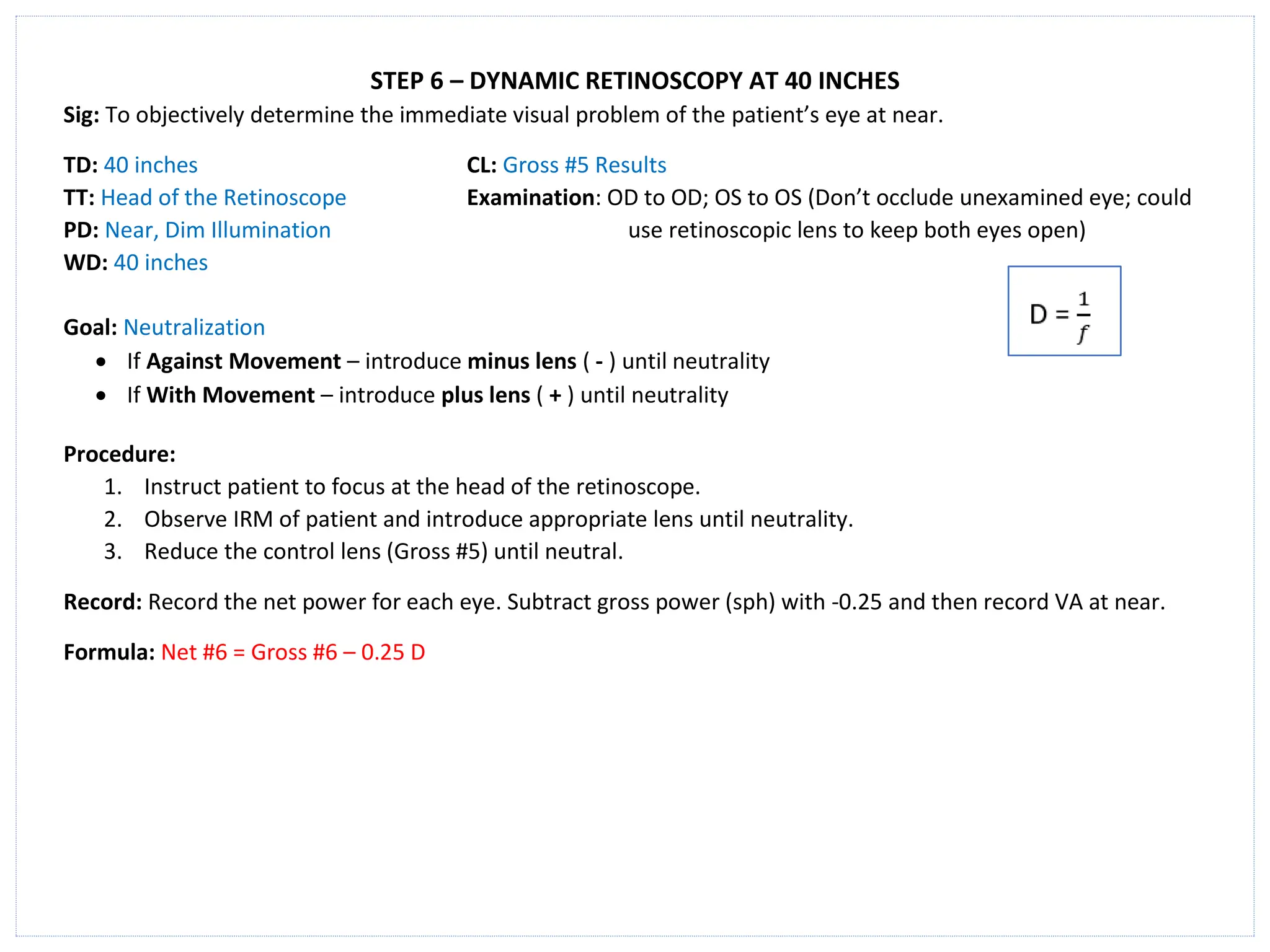 STEP 6 – DYNAMIC RETINOSCOPY AT 40 INCHES
Sig: To objectively determine the immediate visual problem of the patient’s eye at near.
TD: 40 inches CL: Gross #5 Results
TT: Head of the Retinoscope Examination: OD to OD; OS to OS (Don’t occlude unexamined eye; could
PD: Near, Dim Illumination use retinoscopic lens to keep both eyes open)
WD: 40 inches
Goal: Neutralization
• If Against Movement – introduce minus lens ( - ) until neutrality
• If With Movement – introduce plus lens ( + ) until neutrality
Procedure:
1. Instruct patient to focus at the head of the retinoscope.
2. Observe IRM of patient and introduce appropriate lens until neutrality.
3. Reduce the control lens (Gross #5) until neutral.
Record: Record the net power for each eye. Subtract gross power (sph) with -0.25 and then record VA at near.
Formula: Net #6 = Gross #6 – 0.25 D
 