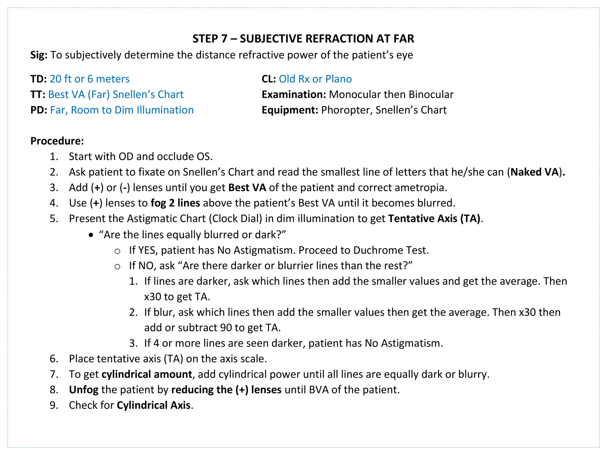 STEP 7 – SUBJECTIVE REFRACTION AT FAR
Sig: To subjectively determine the distance refractive power of the patient’s eye
TD: 20 ft or 6 meters CL: Old Rx or Plano
TT: Best VA (Far) Snellen’s Chart Examination: Monocular then Binocular
PD: Far, Room to Dim Illumination Equipment: Phoropter, Snellen’s Chart
Procedure:
1. Start with OD and occlude OS.
2. Ask patient to fixate on Snellen’s Chart and read the smallest line of letters that he/she can (Naked VA).
3. Add (+) or (-) lenses until you get Best VA of the patient and correct ametropia.
4. Use (+) lenses to fog 2 lines above the patient’s Best VA until it becomes blurred.
5. Present the Astigmatic Chart (Clock Dial) in dim illumination to get Tentative Axis (TA).
• “Are the lines equally blurred or dark?”
o If YES, patient has No Astigmatism. Proceed to Duchrome Test.
o If NO, ask “Are there darker or blurrier lines than the rest?”
1. If lines are darker, ask which lines then add the smaller values and get the average. Then
x30 to get TA.
2. If blur, ask which lines then add the smaller values then get the average. Then x30 then
add or subtract 90 to get TA.
3. If 4 or more lines are seen darker, patient has No Astigmatism.
6. Place tentative axis (TA) on the axis scale.
7. To get cylindrical amount, add cylindrical power until all lines are equally dark or blurry.
8. Unfog the patient by reducing the (+) lenses until BVA of the patient.
9. Check for Cylindrical Axis.
 
