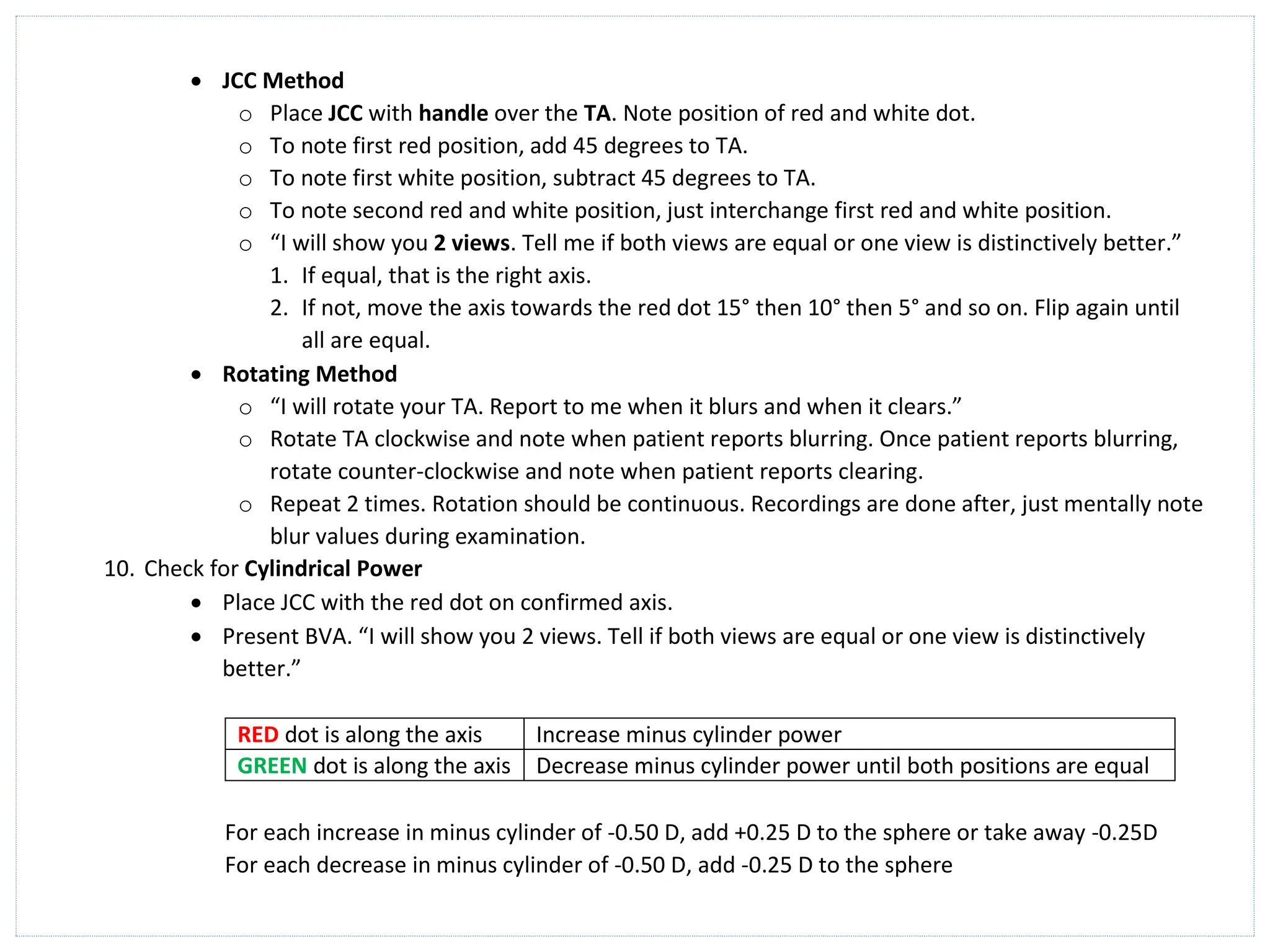 • JCC Method
o Place JCC with handle over the TA. Note position of red and white dot.
o To note first red position, add 45 degrees to TA.
o To note first white position, subtract 45 degrees to TA.
o To note second red and white position, just interchange first red and white position.
o “I will show you 2 views. Tell me if both views are equal or one view is distinctively better.”
1. If equal, that is the right axis.
2. If not, move the axis towards the red dot 15° then 10° then 5° and so on. Flip again until
all are equal.
• Rotating Method
o “I will rotate your TA. Report to me when it blurs and when it clears.”
o Rotate TA clockwise and note when patient reports blurring. Once patient reports blurring,
rotate counter-clockwise and note when patient reports clearing.
o Repeat 2 times. Rotation should be continuous. Recordings are done after, just mentally note
blur values during examination.
10. Check for Cylindrical Power
• Place JCC with the red dot on confirmed axis.
• Present BVA. “I will show you 2 views. Tell if both views are equal or one view is distinctively
better.”
RED dot is along the axis Increase minus cylinder power
GREEN dot is along the axis Decrease minus cylinder power until both positions are equal
For each increase in minus cylinder of -0.50 D, add +0.25 D to the sphere or take away -0.25D
For each decrease in minus cylinder of -0.50 D, add -0.25 D to the sphere
 