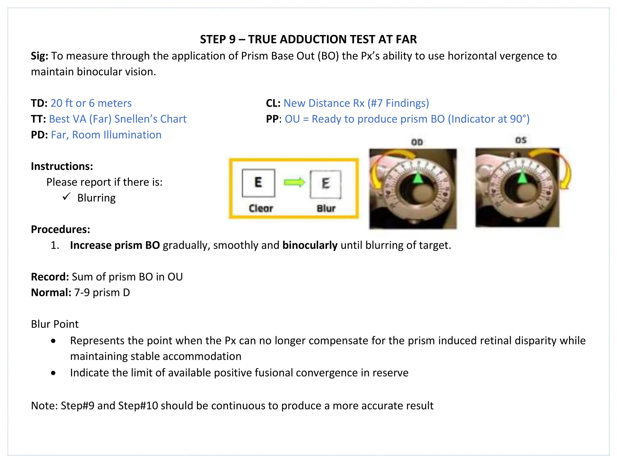 STEP 9 – TRUE ADDUCTION TEST AT FAR
Sig: To measure through the application of Prism Base Out (BO) the Px’s ability to use horizontal vergence to
maintain binocular vision.
TD: 20 ft or 6 meters CL: New Distance Rx (#7 Findings)
TT: Best VA (Far) Snellen’s Chart PP: OU = Ready to produce prism BO (Indicator at 90°)
PD: Far, Room Illumination
Instructions:
Please report if there is:
✓ Blurring
Procedures:
1. Increase prism BO gradually, smoothly and binocularly until blurring of target.
Record: Sum of prism BO in OU
Normal: 7-9 prism D
Blur Point
• Represents the point when the Px can no longer compensate for the prism induced retinal disparity while
maintaining stable accommodation
• Indicate the limit of available positive fusional convergence in reserve
Note: Step#9 and Step#10 should be continuous to produce a more accurate result
 