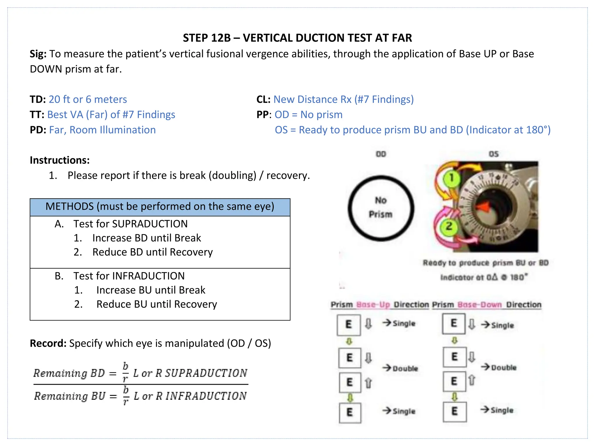 STEP 12B – VERTICAL DUCTION TEST AT FAR
Sig: To measure the patient’s vertical fusional vergence abilities, through the application of Base UP or Base
DOWN prism at far.
TD: 20 ft or 6 meters CL: New Distance Rx (#7 Findings)
TT: Best VA (Far) of #7 Findings PP: OD = No prism
PD: Far, Room Illumination OS = Ready to produce prism BU and BD (Indicator at 180°)
Instructions:
1. Please report if there is break (doubling) / recovery.
METHODS (must be performed on the same eye)
A. Test for SUPRADUCTION
1. Increase BD until Break
2. Reduce BD until Recovery
B. Test for INFRADUCTION
1. Increase BU until Break
2. Reduce BU until Recovery
Record: Specify which eye is manipulated (OD / OS)
 