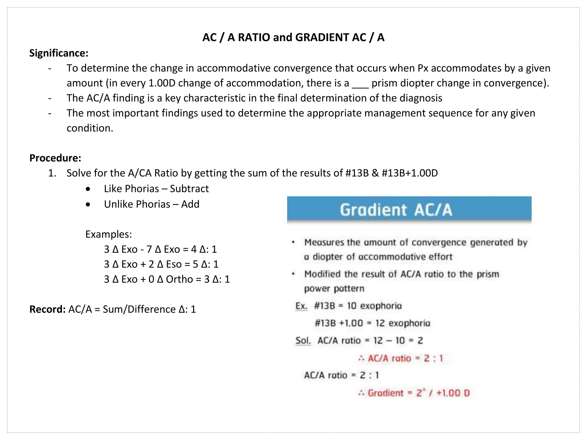 AC / A RATIO and GRADIENT AC / A
Significance:
- To determine the change in accommodative convergence that occurs when Px accommodates by a given
amount (in every 1.00D change of accommodation, there is a ___ prism diopter change in convergence).
- The AC/A finding is a key characteristic in the final determination of the diagnosis
- The most important findings used to determine the appropriate management sequence for any given
condition.
Procedure:
1. Solve for the A/CA Ratio by getting the sum of the results of #13B & #13B+1.00D
• Like Phorias – Subtract
• Unlike Phorias – Add
Examples:
3 ∆ Exo - 7 ∆ Exo = 4 ∆: 1
3 ∆ Exo + 2 ∆ Eso = 5 ∆: 1
3 ∆ Exo + 0 ∆ Ortho = 3 ∆: 1
Record: AC/A = Sum/Difference ∆: 1
 