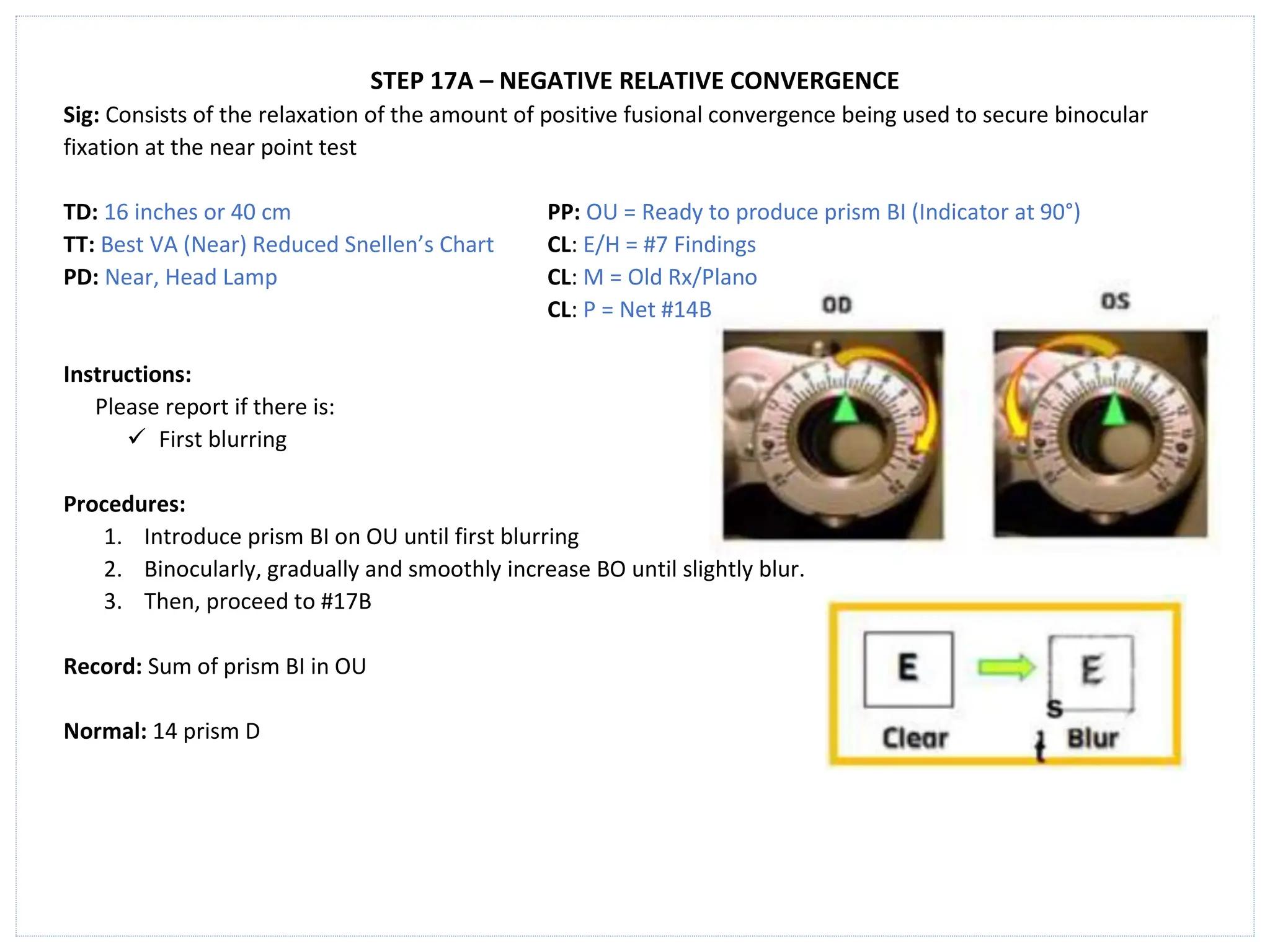 STEP 17A – NEGATIVE RELATIVE CONVERGENCE
Sig: Consists of the relaxation of the amount of positive fusional convergence being used to secure binocular
fixation at the near point test
TD: 16 inches or 40 cm PP: OU = Ready to produce prism BI (Indicator at 90°)
TT: Best VA (Near) Reduced Snellen’s Chart CL: E/H = #7 Findings
PD: Near, Head Lamp CL: M = Old Rx/Plano
CL: P = Net #14B
Instructions:
Please report if there is:
✓ First blurring
Procedures:
1. Introduce prism BI on OU until first blurring
2. Binocularly, gradually and smoothly increase BO until slightly blur.
3. Then, proceed to #17B
Record: Sum of prism BI in OU
Normal: 14 prism D
 