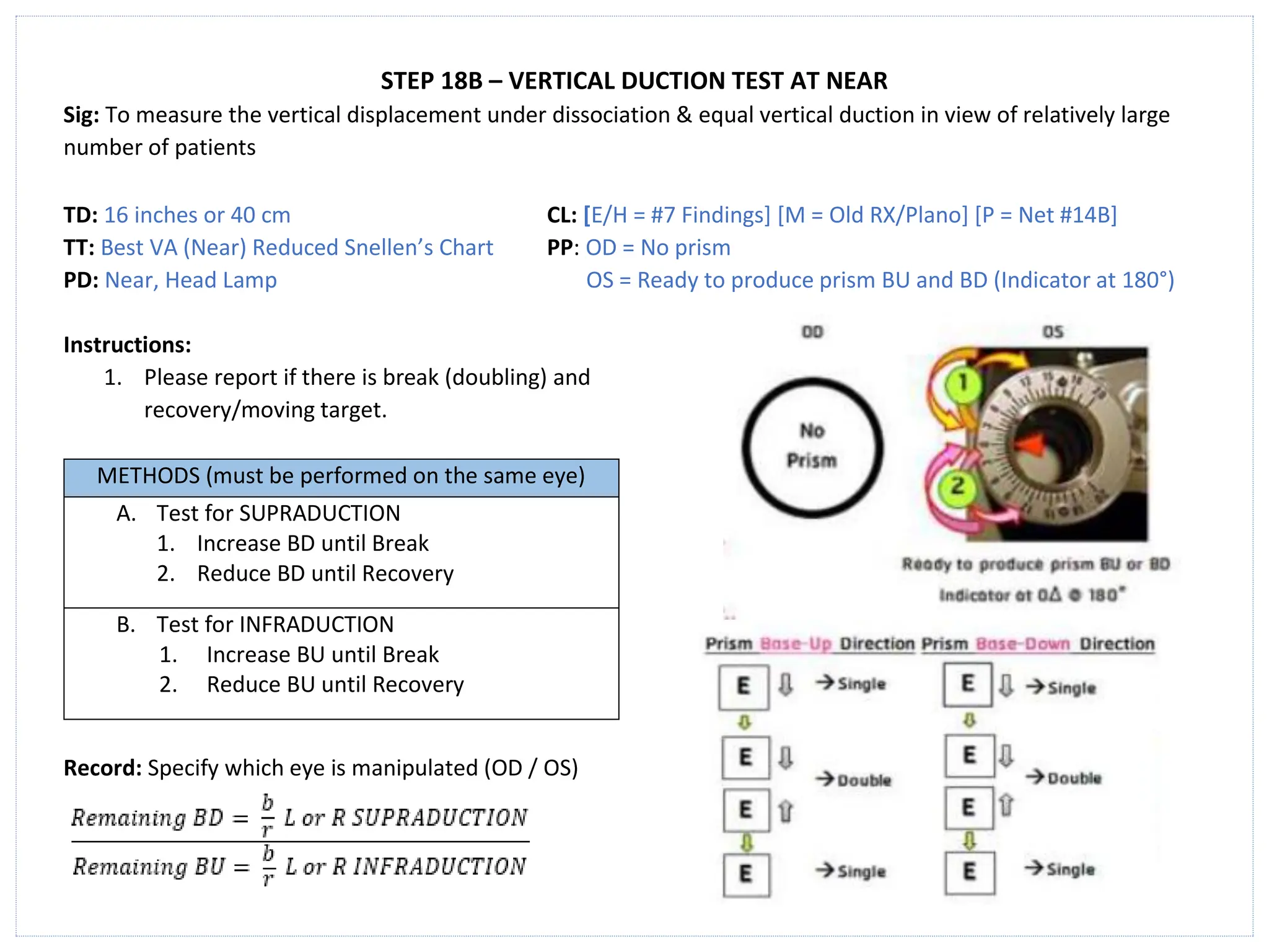 STEP 18B – VERTICAL DUCTION TEST AT NEAR
Sig: To measure the vertical displacement under dissociation & equal vertical duction in view of relatively large
number of patients
TD: 16 inches or 40 cm CL: [E/H = #7 Findings] [M = Old RX/Plano] [P = Net #14B]
TT: Best VA (Near) Reduced Snellen’s Chart PP: OD = No prism
PD: Near, Head Lamp OS = Ready to produce prism BU and BD (Indicator at 180°)
Instructions:
1. Please report if there is break (doubling) and
recovery/moving target.
METHODS (must be performed on the same eye)
A. Test for SUPRADUCTION
1. Increase BD until Break
2. Reduce BD until Recovery
B. Test for INFRADUCTION
1. Increase BU until Break
2. Reduce BU until Recovery
Record: Specify which eye is manipulated (OD / OS)
 