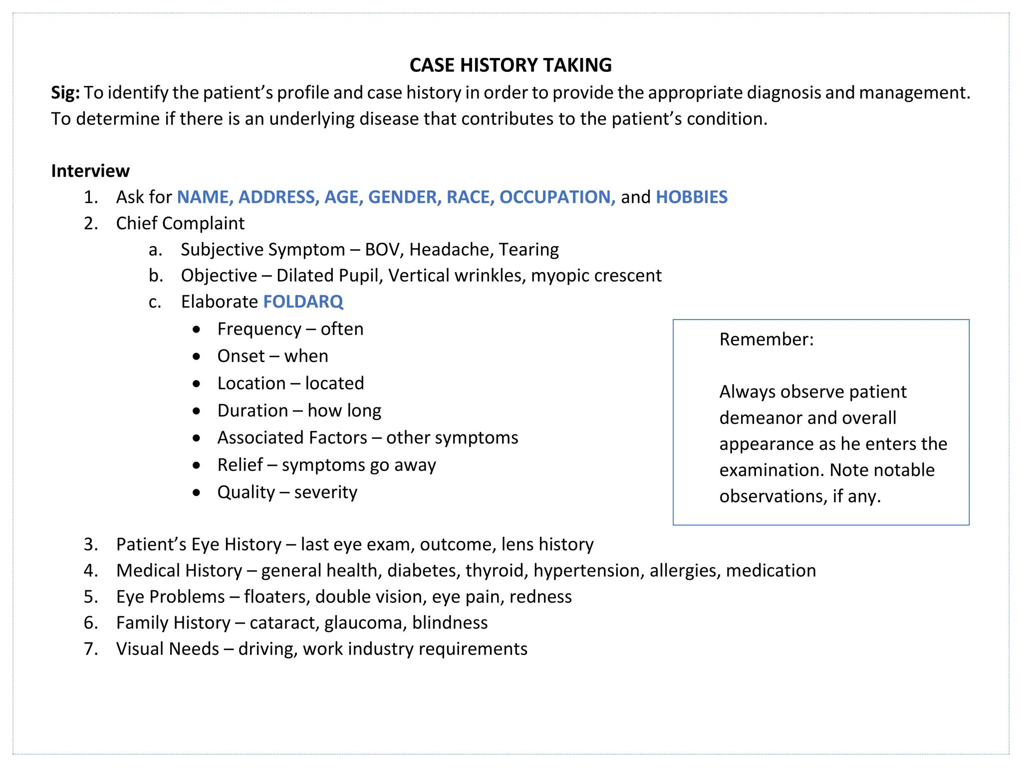 CASE HISTORY TAKING
Sig: To identify the patient’s profile and case history in order to provide the appropriate diagnosis and management.
To determine if there is an underlying disease that contributes to the patient’s condition.
Interview
1. Ask for NAME, ADDRESS, AGE, GENDER, RACE, OCCUPATION, and HOBBIES
2. Chief Complaint
a. Subjective Symptom – BOV, Headache, Tearing
b. Objective – Dilated Pupil, Vertical wrinkles, myopic crescent
c. Elaborate FOLDARQ
• Frequency – often
• Onset – when
• Location – located
• Duration – how long
• Associated Factors – other symptoms
• Relief – symptoms go away
• Quality – severity
3. Patient’s Eye History – last eye exam, outcome, lens history
4. Medical History – general health, diabetes, thyroid, hypertension, allergies, medication
5. Eye Problems – floaters, double vision, eye pain, redness
6. Family History – cataract, glaucoma, blindness
7. Visual Needs – driving, work industry requirements
Remember:
Always observe patient
demeanor and overall
appearance as he enters the
examination. Note notable
observations, if any.
 