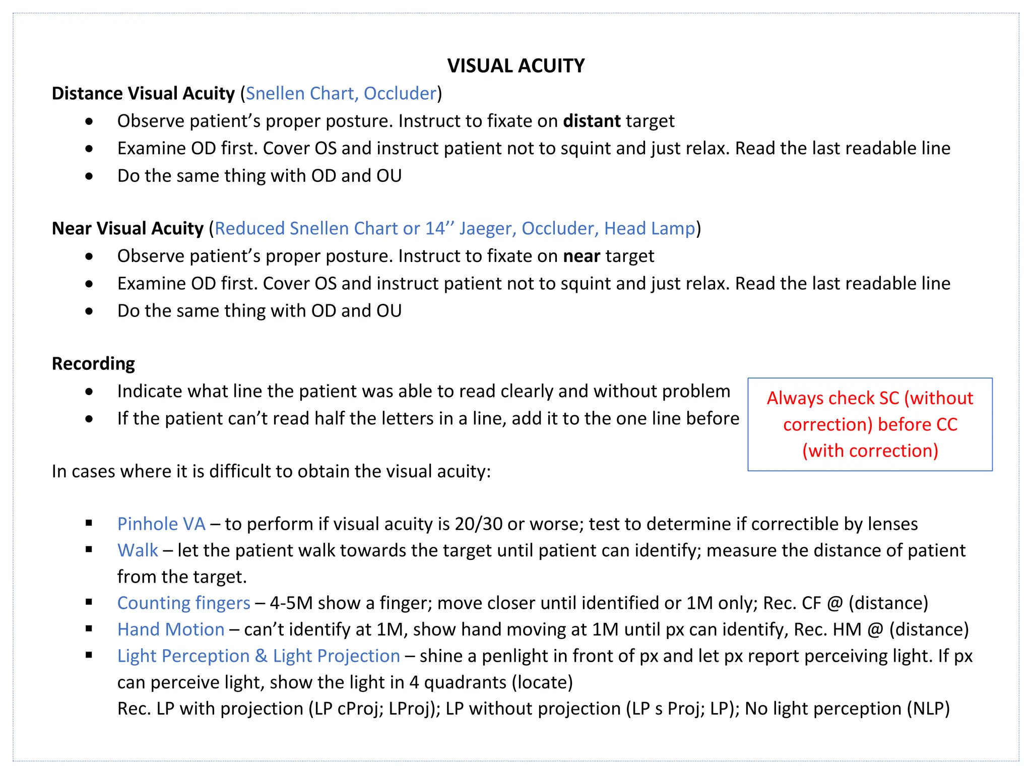 VISUAL ACUITY
Distance Visual Acuity (Snellen Chart, Occluder)
• Observe patient’s proper posture. Instruct to fixate on distant target
• Examine OD first. Cover OS and instruct patient not to squint and just relax. Read the last readable line
• Do the same thing with OD and OU
Near Visual Acuity (Reduced Snellen Chart or 14’’ Jaeger, Occluder, Head Lamp)
• Observe patient’s proper posture. Instruct to fixate on near target
• Examine OD first. Cover OS and instruct patient not to squint and just relax. Read the last readable line
• Do the same thing with OD and OU
Recording
• Indicate what line the patient was able to read clearly and without problem
• If the patient can’t read half the letters in a line, add it to the one line before
In cases where it is difficult to obtain the visual acuity:
▪ Pinhole VA – to perform if visual acuity is 20/30 or worse; test to determine if correctible by lenses
▪ Walk – let the patient walk towards the target until patient can identify; measure the distance of patient
from the target.
▪ Counting fingers – 4-5M show a finger; move closer until identified or 1M only; Rec. CF @ (distance)
▪ Hand Motion – can’t identify at 1M, show hand moving at 1M until px can identify, Rec. HM @ (distance)
▪ Light Perception & Light Projection – shine a penlight in front of px and let px report perceiving light. If px
can perceive light, show the light in 4 quadrants (locate)
Rec. LP with projection (LP cProj; LProj); LP without projection (LP s Proj; LP); No light perception (NLP)
Always check SC (without
correction) before CC
(with correction)
 