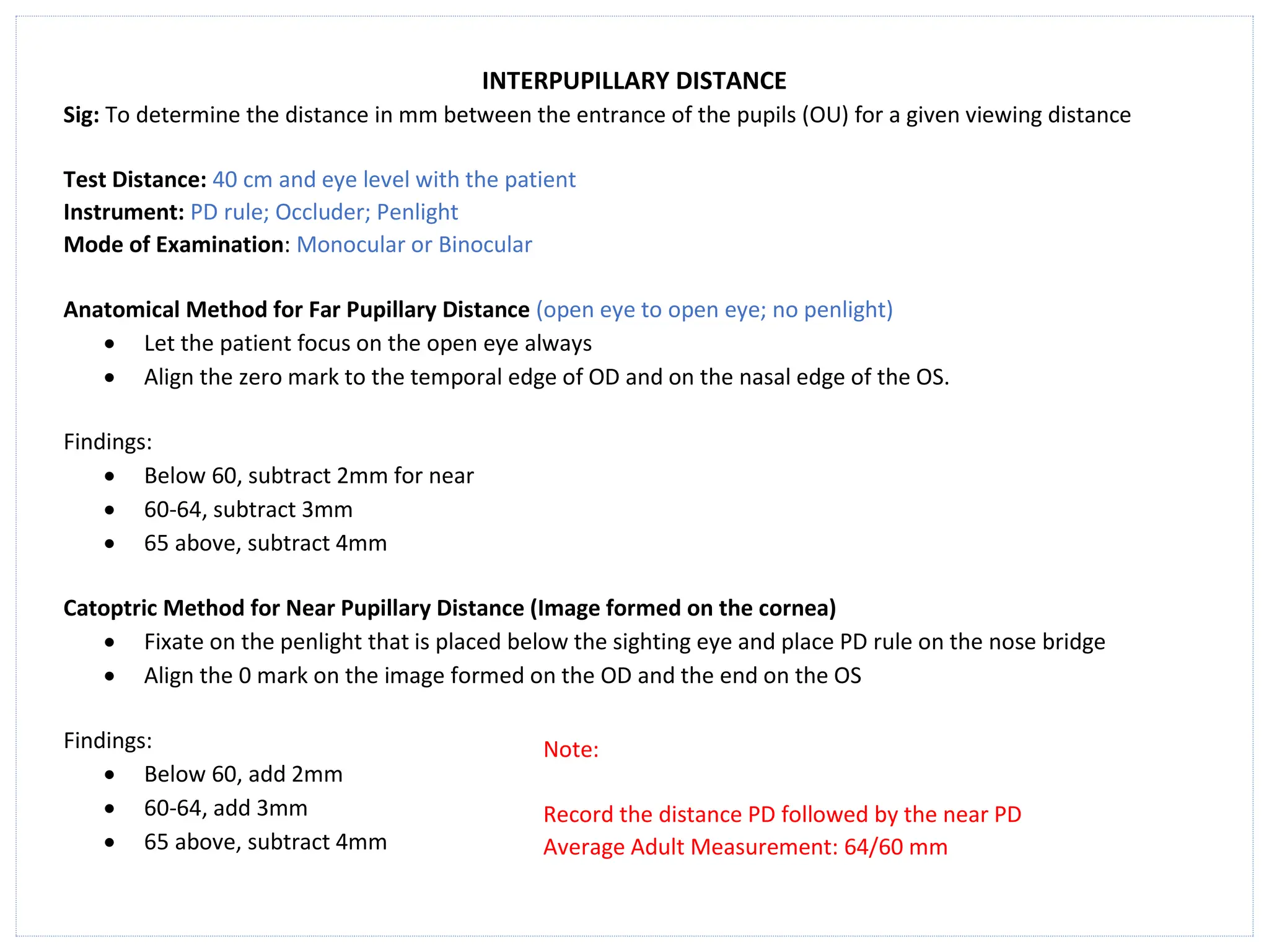 INTERPUPILLARY DISTANCE
Sig: To determine the distance in mm between the entrance of the pupils (OU) for a given viewing distance
Test Distance: 40 cm and eye level with the patient
Instrument: PD rule; Occluder; Penlight
Mode of Examination: Monocular or Binocular
Anatomical Method for Far Pupillary Distance (open eye to open eye; no penlight)
• Let the patient focus on the open eye always
• Align the zero mark to the temporal edge of OD and on the nasal edge of the OS.
Findings:
• Below 60, subtract 2mm for near
• 60-64, subtract 3mm
• 65 above, subtract 4mm
Catoptric Method for Near Pupillary Distance (Image formed on the cornea)
• Fixate on the penlight that is placed below the sighting eye and place PD rule on the nose bridge
• Align the 0 mark on the image formed on the OD and the end on the OS
Findings:
• Below 60, add 2mm
• 60-64, add 3mm
• 65 above, subtract 4mm
Note:
Record the distance PD followed by the near PD
Average Adult Measurement: 64/60 mm
 
