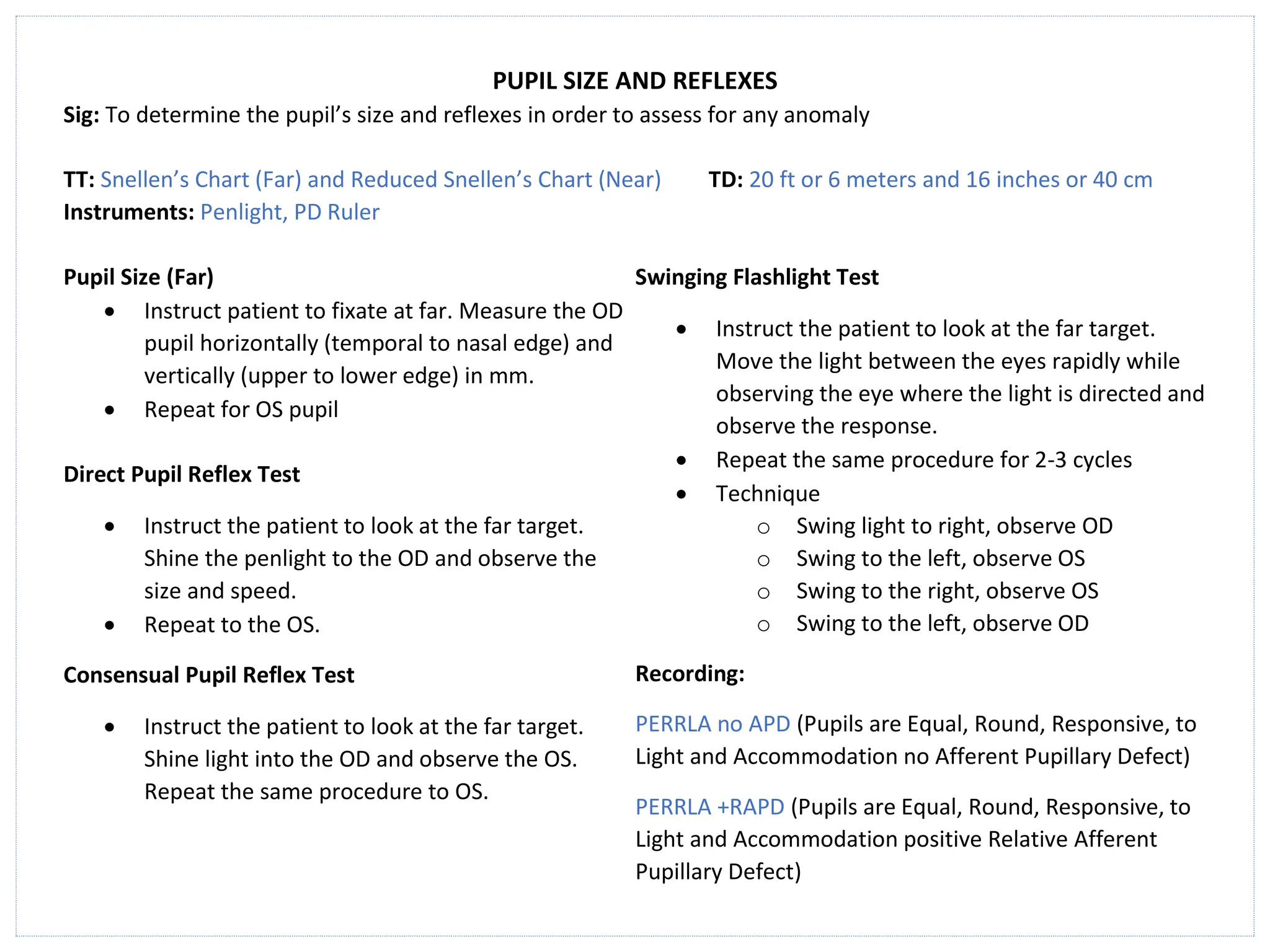 PUPIL SIZE AND REFLEXES
Sig: To determine the pupil’s size and reflexes in order to assess for any anomaly
TT: Snellen’s Chart (Far) and Reduced Snellen’s Chart (Near) TD: 20 ft or 6 meters and 16 inches or 40 cm
Instruments: Penlight, PD Ruler
Pupil Size (Far)
• Instruct patient to fixate at far. Measure the OD
pupil horizontally (temporal to nasal edge) and
vertically (upper to lower edge) in mm.
• Repeat for OS pupil
Direct Pupil Reflex Test
• Instruct the patient to look at the far target.
Shine the penlight to the OD and observe the
size and speed.
• Repeat to the OS.
Consensual Pupil Reflex Test
• Instruct the patient to look at the far target.
Shine light into the OD and observe the OS.
Repeat the same procedure to OS.
Swinging Flashlight Test
• Instruct the patient to look at the far target.
Move the light between the eyes rapidly while
observing the eye where the light is directed and
observe the response.
• Repeat the same procedure for 2-3 cycles
• Technique
o Swing light to right, observe OD
o Swing to the left, observe OS
o Swing to the right, observe OS
o Swing to the left, observe OD
Recording:
PERRLA no APD (Pupils are Equal, Round, Responsive, to
Light and Accommodation no Afferent Pupillary Defect)
PERRLA +RAPD (Pupils are Equal, Round, Responsive, to
Light and Accommodation positive Relative Afferent
Pupillary Defect)
 