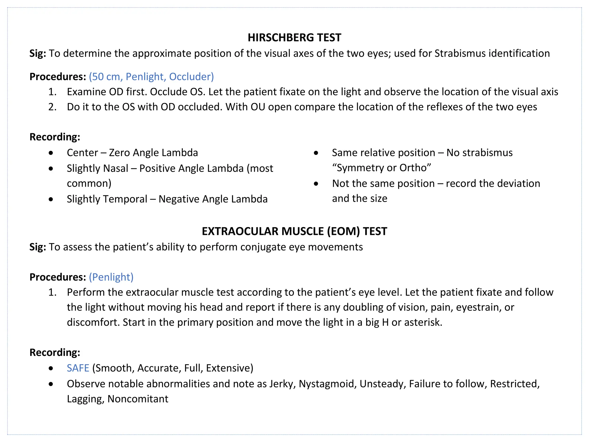 HIRSCHBERG TEST
Sig: To determine the approximate position of the visual axes of the two eyes; used for Strabismus identification
Procedures: (50 cm, Penlight, Occluder)
1. Examine OD first. Occlude OS. Let the patient fixate on the light and observe the location of the visual axis
2. Do it to the OS with OD occluded. With OU open compare the location of the reflexes of the two eyes
Recording:
• Center – Zero Angle Lambda
• Slightly Nasal – Positive Angle Lambda (most
common)
• Slightly Temporal – Negative Angle Lambda
• Same relative position – No strabismus
“Symmetry or Ortho”
• Not the same position – record the deviation
and the size
EXTRAOCULAR MUSCLE (EOM) TEST
Sig: To assess the patient’s ability to perform conjugate eye movements
Procedures: (Penlight)
1. Perform the extraocular muscle test according to the patient’s eye level. Let the patient fixate and follow
the light without moving his head and report if there is any doubling of vision, pain, eyestrain, or
discomfort. Start in the primary position and move the light in a big H or asterisk.
Recording:
• SAFE (Smooth, Accurate, Full, Extensive)
• Observe notable abnormalities and note as Jerky, Nystagmoid, Unsteady, Failure to follow, Restricted,
Lagging, Noncomitant
 