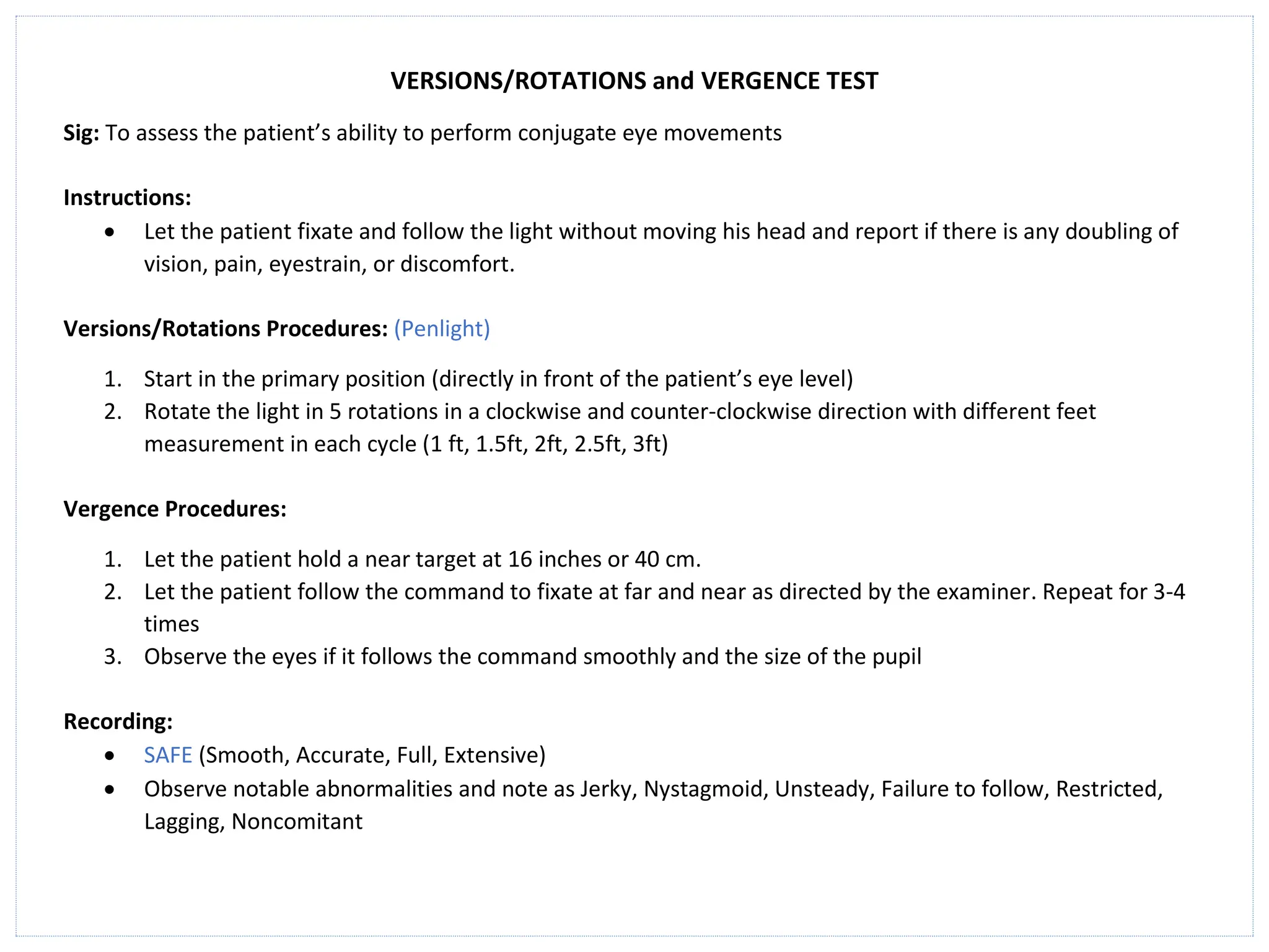 VERSIONS/ROTATIONS and VERGENCE TEST
Sig: To assess the patient’s ability to perform conjugate eye movements
Instructions:
• Let the patient fixate and follow the light without moving his head and report if there is any doubling of
vision, pain, eyestrain, or discomfort.
Versions/Rotations Procedures: (Penlight)
1. Start in the primary position (directly in front of the patient’s eye level)
2. Rotate the light in 5 rotations in a clockwise and counter-clockwise direction with different feet
measurement in each cycle (1 ft, 1.5ft, 2ft, 2.5ft, 3ft)
Vergence Procedures:
1. Let the patient hold a near target at 16 inches or 40 cm.
2. Let the patient follow the command to fixate at far and near as directed by the examiner. Repeat for 3-4
times
3. Observe the eyes if it follows the command smoothly and the size of the pupil
Recording:
• SAFE (Smooth, Accurate, Full, Extensive)
• Observe notable abnormalities and note as Jerky, Nystagmoid, Unsteady, Failure to follow, Restricted,
Lagging, Noncomitant
 