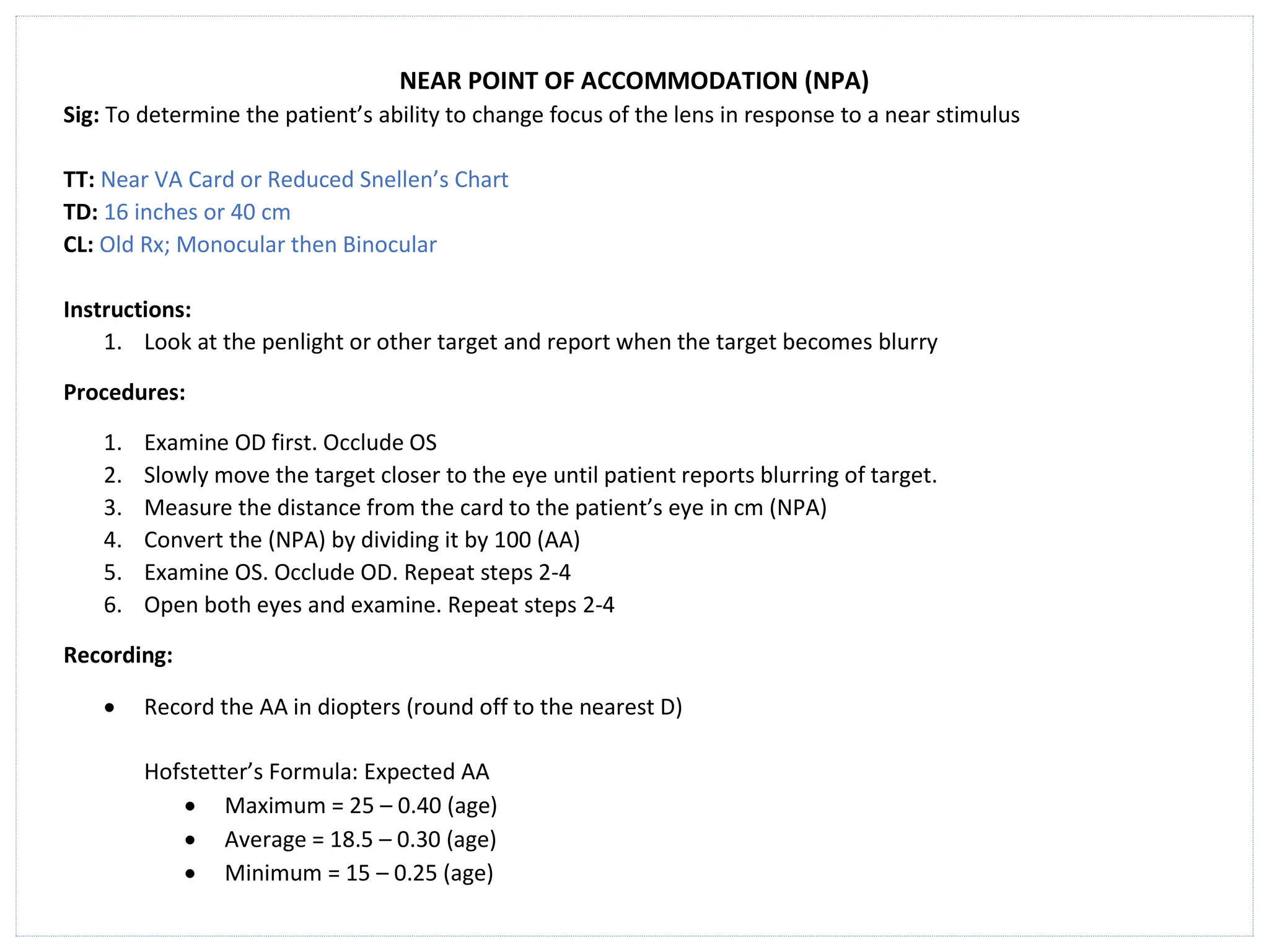 NEAR POINT OF ACCOMMODATION (NPA)
Sig: To determine the patient’s ability to change focus of the lens in response to a near stimulus
TT: Near VA Card or Reduced Snellen’s Chart
TD: 16 inches or 40 cm
CL: Old Rx; Monocular then Binocular
Instructions:
1. Look at the penlight or other target and report when the target becomes blurry
Procedures:
1. Examine OD first. Occlude OS
2. Slowly move the target closer to the eye until patient reports blurring of target.
3. Measure the distance from the card to the patient’s eye in cm (NPA)
4. Convert the (NPA) by dividing it by 100 (AA)
5. Examine OS. Occlude OD. Repeat steps 2-4
6. Open both eyes and examine. Repeat steps 2-4
Recording:
• Record the AA in diopters (round off to the nearest D)
Hofstetter’s Formula: Expected AA
• Maximum = 25 – 0.40 (age)
• Average = 18.5 – 0.30 (age)
• Minimum = 15 – 0.25 (age)
 