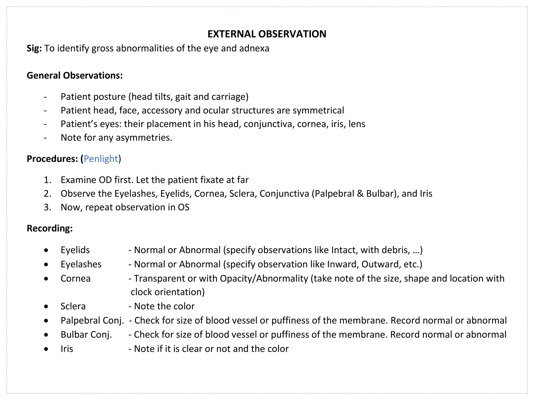 EXTERNAL OBSERVATION
Sig: To identify gross abnormalities of the eye and adnexa
General Observations:
- Patient posture (head tilts, gait and carriage)
- Patient head, face, accessory and ocular structures are symmetrical
- Patient’s eyes: their placement in his head, conjunctiva, cornea, iris, lens
- Note for any asymmetries.
Procedures: (Penlight)
1. Examine OD first. Let the patient fixate at far
2. Observe the Eyelashes, Eyelids, Cornea, Sclera, Conjunctiva (Palpebral & Bulbar), and Iris
3. Now, repeat observation in OS
Recording:
• Eyelids - Normal or Abnormal (specify observations like Intact, with debris, …)
• Eyelashes - Normal or Abnormal (specify observation like Inward, Outward, etc.)
• Cornea - Transparent or with Opacity/Abnormality (take note of the size, shape and location with
clock orientation)
• Sclera - Note the color
• Palpebral Conj. - Check for size of blood vessel or puffiness of the membrane. Record normal or abnormal
• Bulbar Conj. - Check for size of blood vessel or puffiness of the membrane. Record normal or abnormal
• Iris - Note if it is clear or not and the color
 