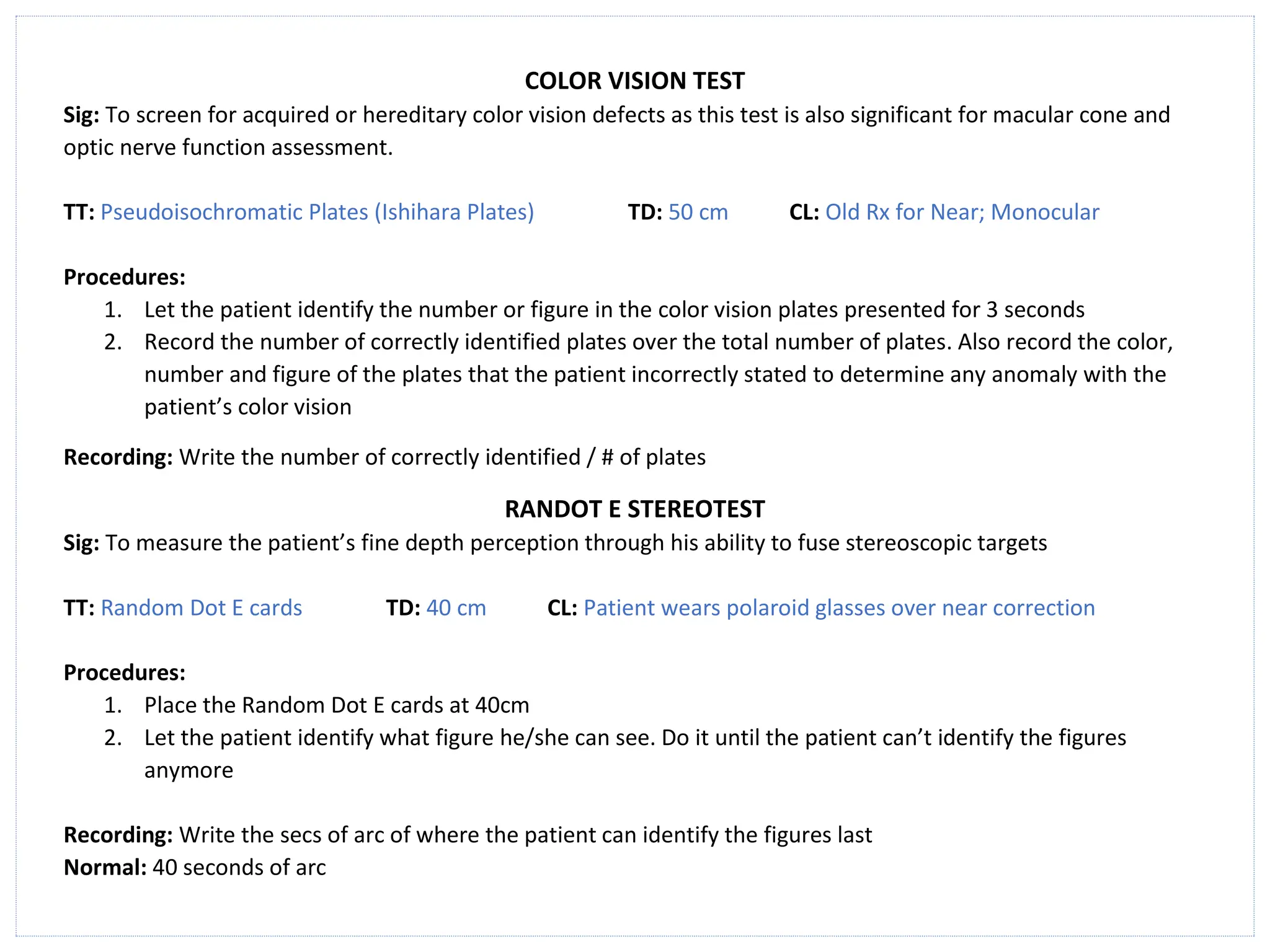 COLOR VISION TEST
Sig: To screen for acquired or hereditary color vision defects as this test is also significant for macular cone and
optic nerve function assessment.
TT: Pseudoisochromatic Plates (Ishihara Plates) TD: 50 cm CL: Old Rx for Near; Monocular
Procedures:
1. Let the patient identify the number or figure in the color vision plates presented for 3 seconds
2. Record the number of correctly identified plates over the total number of plates. Also record the color,
number and figure of the plates that the patient incorrectly stated to determine any anomaly with the
patient’s color vision
Recording: Write the number of correctly identified / # of plates
RANDOT E STEREOTEST
Sig: To measure the patient’s fine depth perception through his ability to fuse stereoscopic targets
TT: Random Dot E cards TD: 40 cm CL: Patient wears polaroid glasses over near correction
Procedures:
1. Place the Random Dot E cards at 40cm
2. Let the patient identify what figure he/she can see. Do it until the patient can’t identify the figures
anymore
Recording: Write the secs of arc of where the patient can identify the figures last
Normal: 40 seconds of arc
 