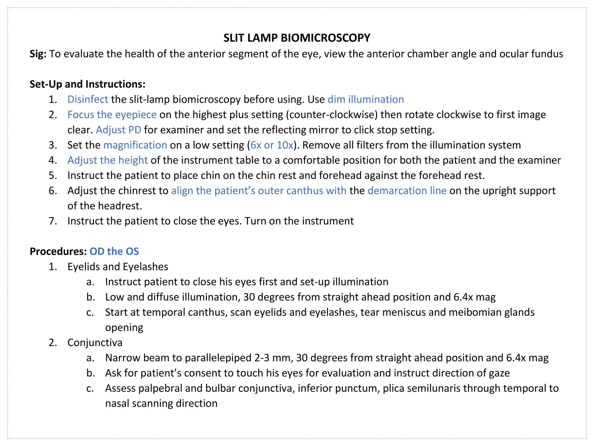 SLIT LAMP BIOMICROSCOPY
Sig: To evaluate the health of the anterior segment of the eye, view the anterior chamber angle and ocular fundus
Set-Up and Instructions:
1. Disinfect the slit-lamp biomicroscopy before using. Use dim illumination
2. Focus the eyepiece on the highest plus setting (counter-clockwise) then rotate clockwise to first image
clear. Adjust PD for examiner and set the reflecting mirror to click stop setting.
3. Set the magnification on a low setting (6x or 10x). Remove all filters from the illumination system
4. Adjust the height of the instrument table to a comfortable position for both the patient and the examiner
5. Instruct the patient to place chin on the chin rest and forehead against the forehead rest.
6. Adjust the chinrest to align the patient’s outer canthus with the demarcation line on the upright support
of the headrest.
7. Instruct the patient to close the eyes. Turn on the instrument
Procedures: OD the OS
1. Eyelids and Eyelashes
a. Instruct patient to close his eyes first and set-up illumination
b. Low and diffuse illumination, 30 degrees from straight ahead position and 6.4x mag
c. Start at temporal canthus, scan eyelids and eyelashes, tear meniscus and meibomian glands
opening
2. Conjunctiva
a. Narrow beam to parallelepiped 2-3 mm, 30 degrees from straight ahead position and 6.4x mag
b. Ask for patient’s consent to touch his eyes for evaluation and instruct direction of gaze
c. Assess palpebral and bulbar conjunctiva, inferior punctum, plica semilunaris through temporal to
nasal scanning direction
 