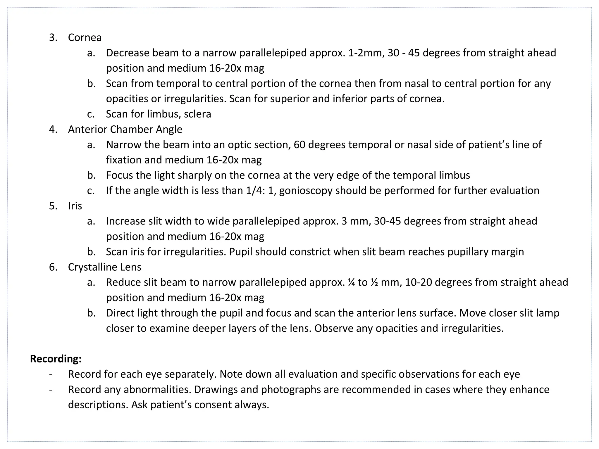 3. Cornea
a. Decrease beam to a narrow parallelepiped approx. 1-2mm, 30 - 45 degrees from straight ahead
position and medium 16-20x mag
b. Scan from temporal to central portion of the cornea then from nasal to central portion for any
opacities or irregularities. Scan for superior and inferior parts of cornea.
c. Scan for limbus, sclera
4. Anterior Chamber Angle
a. Narrow the beam into an optic section, 60 degrees temporal or nasal side of patient’s line of
fixation and medium 16-20x mag
b. Focus the light sharply on the cornea at the very edge of the temporal limbus
c. If the angle width is less than 1/4: 1, gonioscopy should be performed for further evaluation
5. Iris
a. Increase slit width to wide parallelepiped approx. 3 mm, 30-45 degrees from straight ahead
position and medium 16-20x mag
b. Scan iris for irregularities. Pupil should constrict when slit beam reaches pupillary margin
6. Crystalline Lens
a. Reduce slit beam to narrow parallelepiped approx. ¼ to ½ mm, 10-20 degrees from straight ahead
position and medium 16-20x mag
b. Direct light through the pupil and focus and scan the anterior lens surface. Move closer slit lamp
closer to examine deeper layers of the lens. Observe any opacities and irregularities.
Recording:
- Record for each eye separately. Note down all evaluation and specific observations for each eye
- Record any abnormalities. Drawings and photographs are recommended in cases where they enhance
descriptions. Ask patient’s consent always.
 