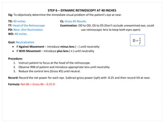 STEP 6 – DYNAMIC RETINOSCOPY AT 40 INCHES
Sig: To objectively determine the immediate visual problem of the patient’s eye at near.
TD: 40 inches CL: Gross #5 Results
TT: Head of the Retinoscope Examination: OD to OD; OS to OS (Don’t occlude unexamined eye; could
PD: Near, Dim Illumination use retinoscopic lens to keep both eyes open)
WD: 40 inches
Goal: Neutralization
• If Against Movement – introduce minus lens ( - ) until neutrality
• If With Movement – introduce plus lens ( + ) until neutrality
Procedure:
1. Instruct patient to focus at the head of the retinoscope.
2. Observe IRM of patient and introduce appropriate lens until neutrality.
3. Reduce the control lens (Gross #5) until neutral.
Record: Record the net power for each eye. Subtract gross power (sph) with -0.25 and then record VA at near.
Formula: Net #6 = Gross #6 – 0.25 D
 
