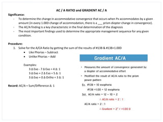 AC / A RATIO and GRADIENT AC / A
Significance:
- To determine the change in accommodative convergence that occurs when Px accommodates by a given
amount (in every 1.00D change of accommodation, there is a ___ prism diopter change in convergence).
- The AC/A finding is a key characteristic in the final determination of the diagnosis
- The most important findings used to determine the appropriate management sequence for any given
condition.
Procedure:
1. Solve for the A/CA Ratio by getting the sum of the results of #13B & #13B+1.00D
• Like Phorias – Subtract
• Unlike Phorias – Add
Examples:
3 ∆ Exo - 7 ∆ Exo = 4 ∆: 1
3 ∆ Exo + 2 ∆ Eso = 5 ∆: 1
3 ∆ Exo + 0 ∆ Ortho = 3 ∆: 1
Record: AC/A = Sum/Difference ∆: 1
 