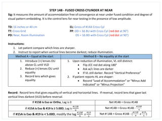 STEP 14B - FUSED CROSS CYLINDER AT NEAR
Sig: It measures the amount of accommodation free of convergence at near under fused condition and degree of
visual pattern embedding. It is the control lens for near testing in the presence of low amplitude.
TD: 16 inches or 40 cm CL: Gross of #14A Cross Cyl
TT: Cross Grid PP: OD = 3∆ BU with Cross Cyl (red dot at 90°)
PD: Near, Room Illumination OS = 3∆ BD with Cross Cyl (red dot at 90°)
Instructions:
1. Let patient compare which lines are sharper.
2. Instruct to report when vertical lines become darkest; reduce illumination.
Method A – Equal at the start Method B – No equality at the start
1. Introduce (+) lenses OU
above CL until VLD
2. Reduce (+) lenses OU until
equality
3. Record lens which gives
equality
1. Upon reduction of illumination, VL still distinct:
• Flip JCC red dot along 180°
• Ask w/c lines are darker
• If VL still darker. Record “Vertical Preference”
2. If patient reports HL are shaper:
• Record “Lead of Accommodation” or “Minus Add
Indicated” or “Minus Projection”
Record: Record lens that gives equality of vertical and horizontal lines. If reversal, record lens that gave last
vertical lines darkest (VLD) before reversal.
 