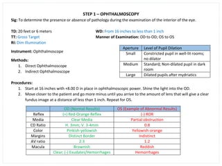 STEP 1 – OPHTHALMOSCOPY
Sig: To determine the presence or absence of pathology during the examination of the interior of the eye.
TD: 20 feet or 6 meters WD: From 16 inches to less than 1 inch
TT: Gross Target Manner of Examination: OD to OD; OS to OS
RI: Dim Illumination
Instrument: Ophthalmoscope
Methods:
1. Direct Ophthalmoscope
2. Indirect Ophthalmoscope
Procedures:
1. Start at 16 inches with +8.00 D in place in ophthalmoscopic power. Shine the light into the OD.
2. Move closer to the patient and go more minus until you arrive to the amount of lens that will give a clear
fundus image at a distance of less than 1 inch. Repeat for OS.
OD (Normal Results) OS (Example of Abnormal Results)
Reflex (+) Red-Orange Reflex (-) ROR
Media Clear Media Partial obstruction
CD Ratio H. 3mm; V. 3-4mm 0.8
Color Pinkish-yellowish Yellowish-orange
Margins Distinct Border Indistinct
AV ratio 2:3 1:2
Macula Brownish Reddish
Clear; (-) Exudates/Hemorrhages Hemorrhages
Aperture Level of Pupil Dilation
Small Constricted pupil in well-lit rooms;
no dilator
Medium Standard; Non-dilated pupil in dark
room
Large Dilated pupils after mydriatics
 