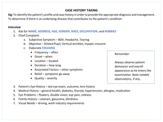 CASE HISTORY TAKING
Sig: To identify the patient’s profile and case history in order to provide the appropriate diagnosis and management.
To determine if there is an underlying disease that contributes to the patient’s condition.
Interview
1. Ask for NAME, ADDRESS, AGE, GENDER, RACE, OCCUPATION, and HOBBIES
2. Chief Complaint
a. Subjective Symptom – BOV, Headache, Tearing
b. Objective – Dilated Pupil, Vertical wrinkles, myopic crescent
c. Elaborate FOLDARQ
• Frequency – often
• Onset – when
• Location – located
• Duration – how long
• Associated Factors – other symptoms
• Relief – symptoms go away
• Quality – severity
3. Patient’s Eye History – last eye exam, outcome, lens history
4. Medical History – general health, diabetes, thyroid, hypertension, allergies, medication
5. Eye Problems – floaters, double vision, eye pain, redness
6. Family History – cataract, glaucoma, blindness
7. Visual Needs – driving, work industry requirements
Remember:
Always observe patient
demeanor and overall
appearance as he enters the
examination. Note notable
observations, if any.
 